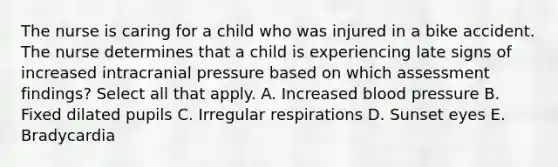 The nurse is caring for a child who was injured in a bike accident. The nurse determines that a child is experiencing late signs of increased intracranial pressure based on which assessment findings? Select all that apply. A. Increased blood pressure B. Fixed dilated pupils C. Irregular respirations D. Sunset eyes E. Bradycardia