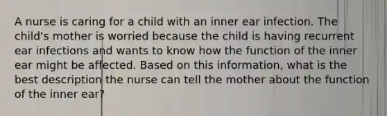 A nurse is caring for a child with an inner ear infection. The child's mother is worried because the child is having recurrent ear infections and wants to know how the function of the inner ear might be affected. Based on this information, what is the best description the nurse can tell the mother about the function of the inner ear?