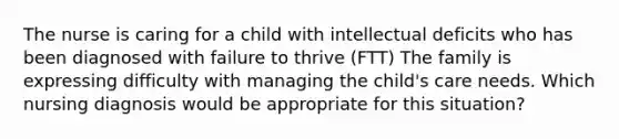 The nurse is caring for a child with intellectual deficits who has been diagnosed with failure to thrive (FTT) The family is expressing difficulty with managing the child's care needs. Which nursing diagnosis would be appropriate for this situation?