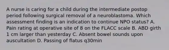 A nurse is caring for a child during the intermediate postop period following surgical removal of a neuroblastoma. Which assessment finding is an indication to continue NPO status? A. Pain rating at operative site of 8 on the FLACC scale B. ABD girth 1 cm larger than yesterday C. Absent bowel sounds upon auscultation D. Passing of flatus q30min