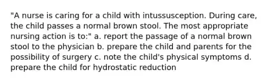 "A nurse is caring for a child with intussusception. During care, the child passes a normal brown stool. The most appropriate nursing action is to:" a. report the passage of a normal brown stool to the physician b. prepare the child and parents for the possibility of surgery c. note the child's physical symptoms d. prepare the child for hydrostatic reduction