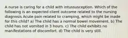 A nurse is caring for a child with intussusception. Which of the following is an expected client outcome related to the nursing diagnosis Acute pain related to cramping, which might be made for this child? a) The child has a normal bowel movement. b) The child has not vomited in 3 hours. c) The child exhibits no manifestations of discomfort. d) The child is very still.