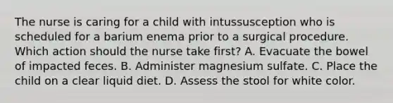 The nurse is caring for a child with intussusception who is scheduled for a barium enema prior to a surgical procedure. Which action should the nurse take first? A. Evacuate the bowel of impacted feces. B. Administer magnesium sulfate. C. Place the child on a clear liquid diet. D. Assess the stool for white color.