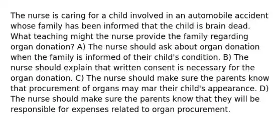 The nurse is caring for a child involved in an automobile accident whose family has been informed that the child is brain dead. What teaching might the nurse provide the family regarding organ donation? A) The nurse should ask about organ donation when the family is informed of their child's condition. B) The nurse should explain that written consent is necessary for the organ donation. C) The nurse should make sure the parents know that procurement of organs may mar their child's appearance. D) The nurse should make sure the parents know that they will be responsible for expenses related to organ procurement.