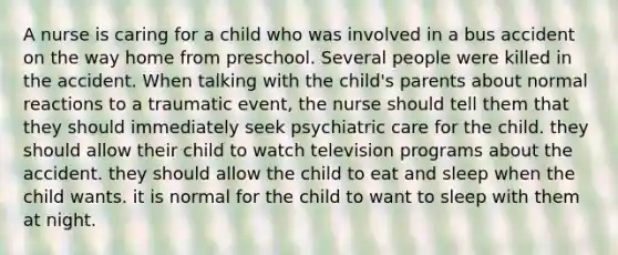 A nurse is caring for a child who was involved in a bus accident on the way home from preschool. Several people were killed in the accident. When talking with the child's parents about normal reactions to a traumatic event, the nurse should tell them that they should immediately seek psychiatric care for the child. they should allow their child to watch television programs about the accident. they should allow the child to eat and sleep when the child wants. it is normal for the child to want to sleep with them at night.