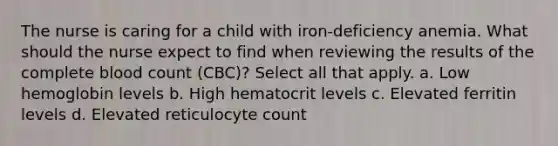 The nurse is caring for a child with iron-deficiency anemia. What should the nurse expect to find when reviewing the results of the complete blood count (CBC)? Select all that apply. a. Low hemoglobin levels b. High hematocrit levels c. Elevated ferritin levels d. Elevated reticulocyte count