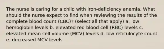 The nurse is caring for a child with iron-deficiency anemia. What should the nurse expect to find when reviewing the results of the complete blood count (CBC)? (select all that apply) a. low hemoglobin levels b. elevated red blood cell (RBC) levels c. elevated mean cell volume (MCV) levels d. low reticulocyte count e. decreased MCV levels