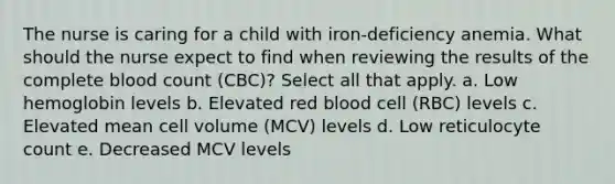 The nurse is caring for a child with iron-deficiency anemia. What should the nurse expect to find when reviewing the results of the complete blood count (CBC)? Select all that apply. a. Low hemoglobin levels b. Elevated red blood cell (RBC) levels c. Elevated mean cell volume (MCV) levels d. Low reticulocyte count e. Decreased MCV levels