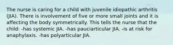 The nurse is caring for a child with juvenile idiopathic arthritis (JIA). There is involvement of five or more small joints and it is affecting the body symmetrically. This tells the nurse that the child: -has systemic JIA. -has pauciarticular JIA. -is at risk for anaphylaxis. -has polyarticular JIA.