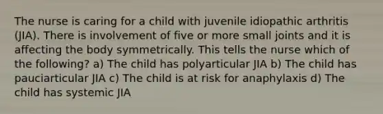 The nurse is caring for a child with juvenile idiopathic arthritis (JIA). There is involvement of five or more small joints and it is affecting the body symmetrically. This tells the nurse which of the following? a) The child has polyarticular JIA b) The child has pauciarticular JIA c) The child is at risk for anaphylaxis d) The child has systemic JIA