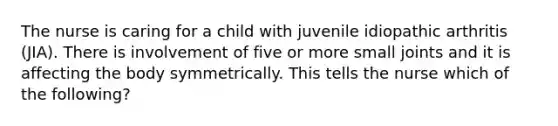 The nurse is caring for a child with juvenile idiopathic arthritis (JIA). There is involvement of five or more small joints and it is affecting the body symmetrically. This tells the nurse which of the following?