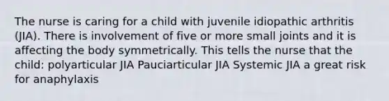 The nurse is caring for a child with juvenile idiopathic arthritis (JIA). There is involvement of five or more small joints and it is affecting the body symmetrically. This tells the nurse that the child: polyarticular JIA Pauciarticular JIA Systemic JIA a great risk for anaphylaxis