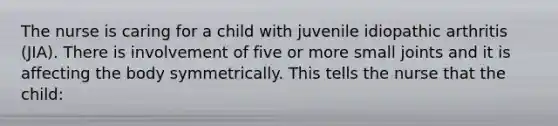 The nurse is caring for a child with juvenile idiopathic arthritis (JIA). There is involvement of five or more small joints and it is affecting the body symmetrically. This tells the nurse that the child: