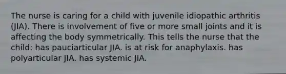 The nurse is caring for a child with juvenile idiopathic arthritis (JIA). There is involvement of five or more small joints and it is affecting the body symmetrically. This tells the nurse that the child: has pauciarticular JIA. is at risk for anaphylaxis. has polyarticular JIA. has systemic JIA.