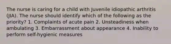 The nurse is caring for a child with Juvenile idiopathic arthritis (JIA). The nurse should identify which of the following as the priority? 1. Complaints of acute pain 2. Unsteadiness when ambulating 3. Embarrassment about appearance 4. Inability to perform self-hygienic measures