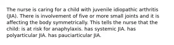 The nurse is caring for a child with juvenile idiopathic arthritis (JIA). There is involvement of five or more small joints and it is affecting the body symmetrically. This tells the nurse that the child: is at risk for anaphylaxis. has systemic JIA. has polyarticular JIA. has pauciarticular JIA.