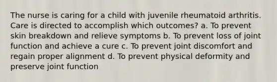 The nurse is caring for a child with juvenile rheumatoid arthritis. Care is directed to accomplish which outcomes? a. To prevent skin breakdown and relieve symptoms b. To prevent loss of joint function and achieve a cure c. To prevent joint discomfort and regain proper alignment d. To prevent physical deformity and preserve joint function