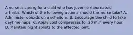 A nurse is caring for a child who has juvenile rheumatoid arthritis. Which of the following actions should the nurse take? A. Administer opioids on a schedule. B. Encourage the child to take daytime naps. C. Apply cool compresses for 20 min every hour. D. Maintain night splints to the affected joint.