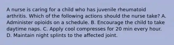 A nurse is caring for a child who has juvenile rheumatoid arthritis. Which of the following actions should the nurse take? A. Administer opioids on a schedule. B. Encourage the child to take daytime naps. C. Apply cool compresses for 20 min every hour. D. Maintain night splints to the affected joint.