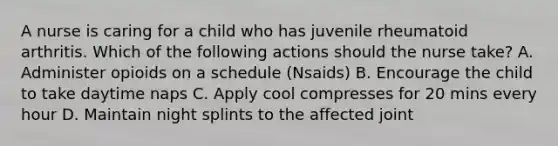 A nurse is caring for a child who has juvenile rheumatoid arthritis. Which of the following actions should the nurse take? A. Administer opioids on a schedule (Nsaids) B. Encourage the child to take daytime naps C. Apply cool compresses for 20 mins every hour D. Maintain night splints to the affected joint