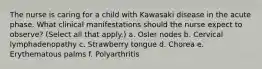 The nurse is caring for a child with Kawasaki disease in the acute phase. What clinical manifestations should the nurse expect to observe? (Select all that apply.) a. Osler nodes b. Cervical lymphadenopathy c. Strawberry tongue d. Chorea e. Erythematous palms f. Polyarthritis