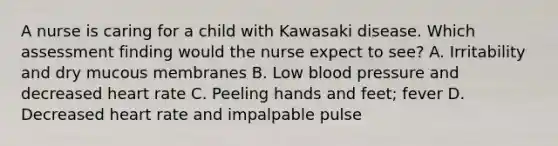 A nurse is caring for a child with Kawasaki disease. Which assessment finding would the nurse expect to see? A. Irritability and dry mucous membranes B. Low blood pressure and decreased heart rate C. Peeling hands and feet; fever D. Decreased heart rate and impalpable pulse