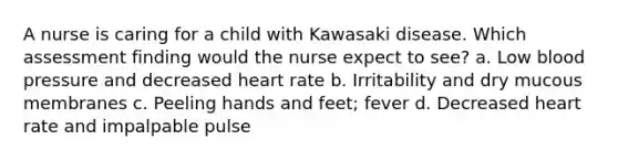 A nurse is caring for a child with Kawasaki disease. Which assessment finding would the nurse expect to see? a. Low blood pressure and decreased heart rate b. Irritability and dry mucous membranes c. Peeling hands and feet; fever d. Decreased heart rate and impalpable pulse