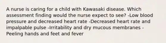 A nurse is caring for a child with Kawasaki disease. Which assessment finding would the nurse expect to see? -Low blood pressure and decreased heart rate -Decreased heart rate and impalpable pulse -Irritability and dry mucous membranes -Peeling hands and feet and fever