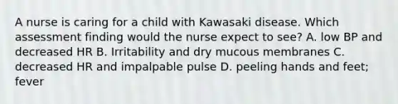 A nurse is caring for a child with Kawasaki disease. Which assessment finding would the nurse expect to see? A. low BP and decreased HR B. Irritability and dry mucous membranes C. decreased HR and impalpable pulse D. peeling hands and feet; fever