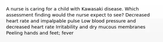 A nurse is caring for a child with Kawasaki disease. Which assessment finding would the nurse expect to see? Decreased heart rate and impalpable pulse Low blood pressure and decreased heart rate Irritability and dry mucous membranes Peeling hands and feet; fever