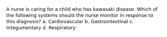 A nurse is caring for a child who has kawasaki disease. Which of the following systems should the nurse monitor in response to this diagnosis? a. Cardiovascular b. Gastrointestinal c. Integumentary d. Respiratory