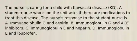 The nurse is caring for a child with Kawasaki disease (KD). A student nurse who is on the unit asks if there are medications to treat this disease. The nurse's response to the student nurse is A. Immunoglobulin G and aspirin. B. Immunoglobulin G and ACE inhibitors. C. Immunoglobulin E and heparin. D. Immunoglobulin E and ibuprofen.