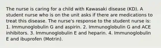 The nurse is caring for a child with Kawasaki disease (KD). A student nurse who is on the unit asks if there are medications to treat this disease. The nurse's response to the student nurse is: 1. Immunoglobulin G and aspirin. 2. Immunoglobulin G and ACE inhibitors. 3. Immunoglobulin E and heparin. 4. Immunoglobulin E and ibuprofen (Motrin).