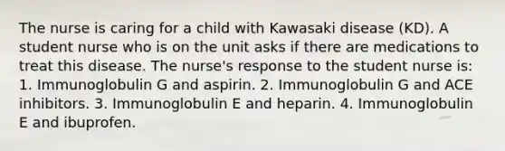 The nurse is caring for a child with Kawasaki disease (KD). A student nurse who is on the unit asks if there are medications to treat this disease. The nurse's response to the student nurse is: 1. Immunoglobulin G and aspirin. 2. Immunoglobulin G and ACE inhibitors. 3. Immunoglobulin E and heparin. 4. Immunoglobulin E and ibuprofen.