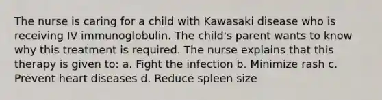 The nurse is caring for a child with Kawasaki disease who is receiving IV immunoglobulin. The child's parent wants to know why this treatment is required. The nurse explains that this therapy is given to: a. Fight the infection b. Minimize rash c. Prevent heart diseases d. Reduce spleen size