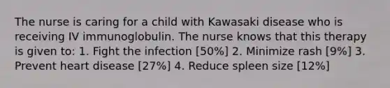 The nurse is caring for a child with Kawasaki disease who is receiving IV immunoglobulin. The nurse knows that this therapy is given to: 1. Fight the infection [50%] 2. Minimize rash [9%] 3. Prevent heart disease [27%] 4. Reduce spleen size [12%]