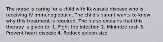 The nurse is caring for a child with Kawasaki disease who is receiving IV immunoglobulin. The child's parent wants to know why this treatment is required. The nurse explains that this therapy is given to: 1. Fight the infection 2. Minimize rash 3. Prevent heart disease 4. Reduce spleen size