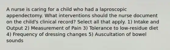 A nurse is caring for a child who had a laproscopic appendectomy. What interventions should the nurse document on the child's clinical record? Select all that apply. 1) Intake and Output 2) Measurement of Pain 3) Tolerance to low-residue diet 4) Frequency of dressing changes 5) Auscultation of bowel sounds