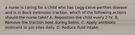 a nurse is caring for a child who has Legg-calve-perthes disease and is in Buck extension traction. which of the following actions should the nurse take? A. Reposition the child every 2 hr. B. Remove the traction boot during baths. C. Apply antibiotic ointment to pin sites daily. D. Reduce fluid intake.