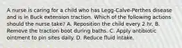 A nurse is caring for a child who has Legg-Calve-Perthes disease and is in Buck extension traction. Which of the following actions should the nurse take? A. Reposition the child every 2 hr. B. Remove the traction boot during baths. C. Apply antibiotic ointment to pin sites daily. D. Reduce fluid intake.