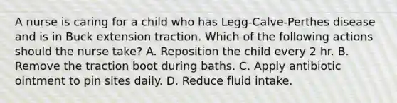 A nurse is caring for a child who has Legg-Calve-Perthes disease and is in Buck extension traction. Which of the following actions should the nurse take? A. Reposition the child every 2 hr. B. Remove the traction boot during baths. C. Apply antibiotic ointment to pin sites daily. D. Reduce fluid intake.