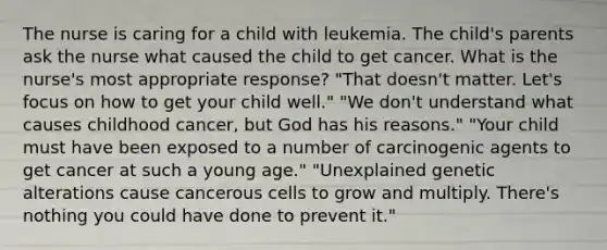 The nurse is caring for a child with leukemia. The child's parents ask the nurse what caused the child to get cancer. What is the nurse's most appropriate response? "That doesn't matter. Let's focus on how to get your child well." "We don't understand what causes childhood cancer, but God has his reasons." "Your child must have been exposed to a number of carcinogenic agents to get cancer at such a young age." "Unexplained genetic alterations cause cancerous cells to grow and multiply. There's nothing you could have done to prevent it."