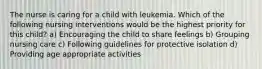 The nurse is caring for a child with leukemia. Which of the following nursing interventions would be the highest priority for this child? a) Encouraging the child to share feelings b) Grouping nursing care c) Following guidelines for protective isolation d) Providing age appropriate activities