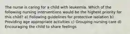 The nurse is caring for a child with leukemia. Which of the following nursing interventions would be the highest priority for this child? a) Following guidelines for protective isolation b) Providing age appropriate activities c) Grouping nursing care d) Encouraging the child to share feelings