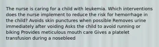 The nurse is caring for a child with leukemia. Which interventions does the nurse implement to reduce the risk for hemorrhage in the child? Avoids skin punctures when possible Removes urine immediately after voiding Asks the child to avoid running or biking Provides meticulous mouth care Gives a platelet transfusion during a nosebleed