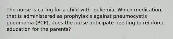 The nurse is caring for a child with leukemia. Which medication, that is administered as prophylaxis against pneumocystis pneumonia (PCP), does the nurse anticipate needing to reinforce education for the parents?