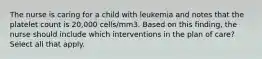 The nurse is caring for a child with leukemia and notes that the platelet count is 20,000 cells/mm3. Based on this finding, the nurse should include which interventions in the plan of care? Select all that apply.