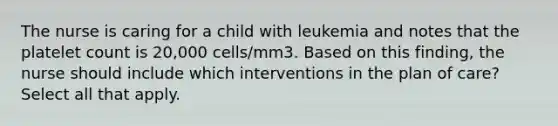 The nurse is caring for a child with leukemia and notes that the platelet count is 20,000 cells/mm3. Based on this finding, the nurse should include which interventions in the plan of care? Select all that apply.