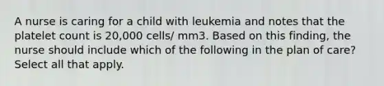 A nurse is caring for a child with leukemia and notes that the platelet count is 20,000 cells/ mm3. Based on this finding, the nurse should include which of the following in the plan of care? Select all that apply.