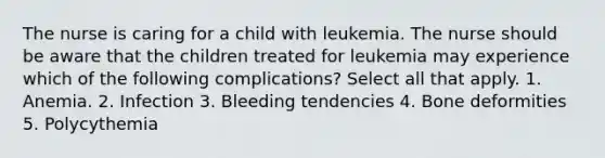 The nurse is caring for a child with leukemia. The nurse should be aware that the children treated for leukemia may experience which of the following complications? Select all that apply. 1. Anemia. 2. Infection 3. Bleeding tendencies 4. Bone deformities 5. Polycythemia